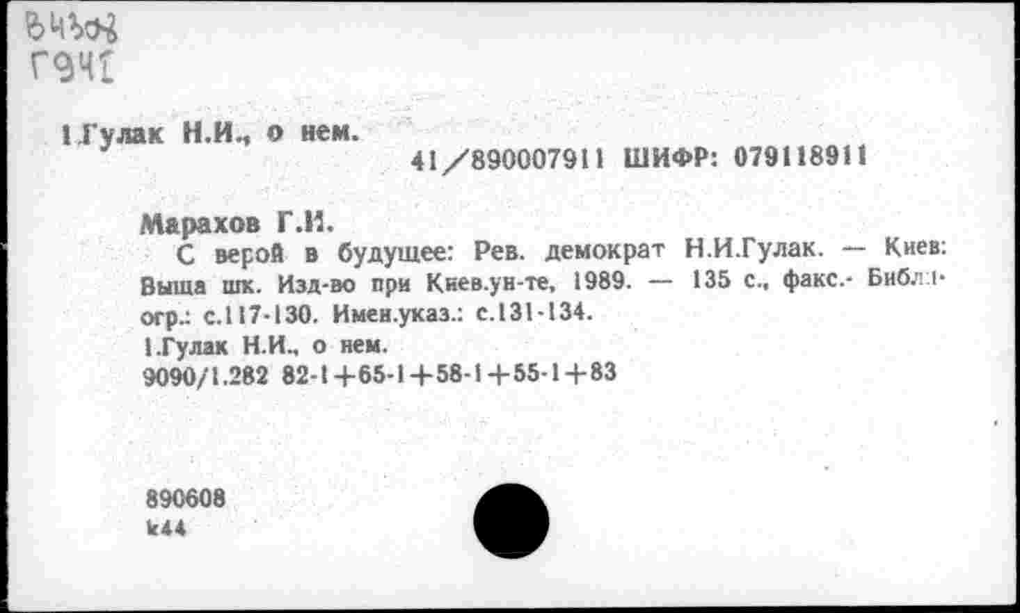 ﻿Г9ЧГ
1.Гулак Н.И., о нем.
41/890007911 ШИФР: 079118911
Марахов Г.И.
С верой в будущее: Рев. демократ Н.И.Гулак. — Киев: Выша шк. Изд-во при Киев.ун-те, 1989. — 135 с., факс.- Библ I-огр.: с.117-130. Имен.указ.: с.131-134.
1.Гу лак Н.И., о нем.
9090/1.282 82-1+65-14-58-14-55-1+83
890608
к44